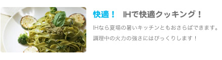 快適！IHで快適クッキング！IHなら夏場の暑いキッチンともおさらばできます。
               調理中の火力の強さにはびっくりします！